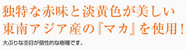 独特な赤味と淡黄色が美しい東南アジア産の『マカ』を使用！大ぶりな杢目が個性的な樹木です。