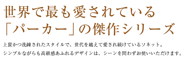  世界で最も愛されている「パーカー」の傑作シリーズ。上質かつ洗練されたスタイルで、世代を越えて愛され続けているソネット。シンプルながらも高級感あふれるデザインは、シーンを問わずお使いいただけます。