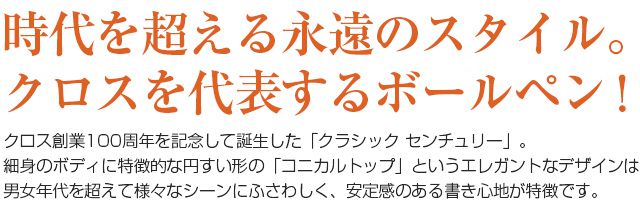 時代を超える永遠のスタイル。クロスを代表するボールペン！クロス創業100周年を記念して誕生した「クラシック センチュリー」。細身のボディに特徴的な円すい形の「コニカルトップ」というエレガントなデザインは男女年代を超えて様々なシーンにふさわしく、安定感のある書き心地が特徴です。