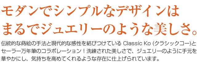 モダンでシンプルなデザインはまるでジュエリーのような美しさ。　伝統的な蒔絵の手法と現代的な感性を結びつけている Classic Ko (クラシックコー)とセーラー万年筆のコラボレーション！洗練された美しさで、ジュエリーのように手元を華やかにし、気持ちを高めてくれるような存在に仕上げられています。