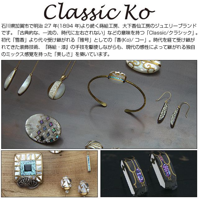 Classic Ko 石川県加賀市で明治 27 年(1894 年)より続く蒔絵工房、大下香仙工房のジュエリーブランドです。「古典的な、一流の、時代に左右されない」などの意味を持つ「Classic/クラシック」。初代「雪香」より代々受け継がれる「雅号」としての「香(Ko)/ コー」。時代を経て受け継がれてきた装飾技術、『蒔絵・漆』の手技を駆使しながらも、現代の感性によって継がれる独自のミックス感覚を持った「美しさ」を築いています。