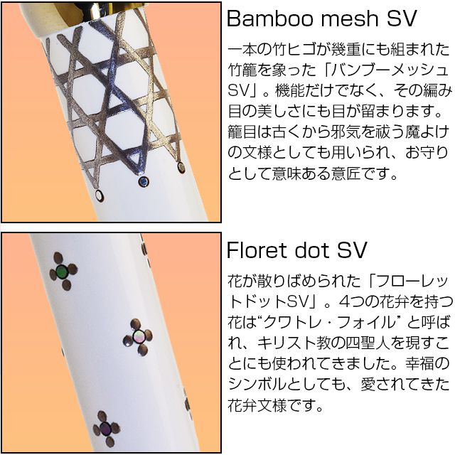 Bamboo mesh SV 一本の竹ヒゴが幾重にも組まれた竹籠を象った「バンブーメッシュSV」。機能だけでなく、その編み目の美しさにも目が留まります。籠目は古くから邪気を祓う魔よけの文様としても用いられ、お守りとして意味ある意匠です。 Floret dot SV 花が散りばめられた「フローレットドットSV」。4つの花弁を持つ花は“クワトレ・フォイル” と呼ばれ、キリスト教の四聖人を現すことにも使われてきました。幸福のシンボルとしても、愛されてきた花弁文様です。