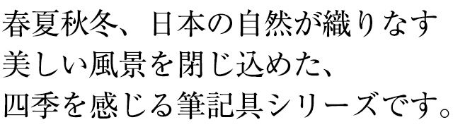 春夏秋冬、日本の自然が織りなす美しい風景を閉じ込めた、四季を感じる筆記具シリーズです。