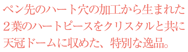  　ペン先のハート穴の加工から生まれた２葉のハートピースをクリスタルと共に天冠ドームに収めた、特別な逸品。