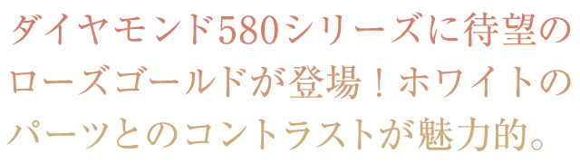 ダイヤモンド580シリーズに待望のローズゴールドが登場！ホワイトのパーツとのコントラストが魅力的。