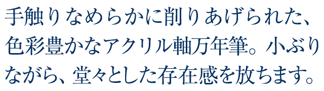 手触りなめらかに削りあげられた、色彩豊かなアクリル軸万年筆。小ぶりながら、堂々とした存在感を放ちます。