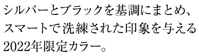 シルバーとブラックを基調にまとめ、スマートで洗練された印象を与える2022年限定カラー。