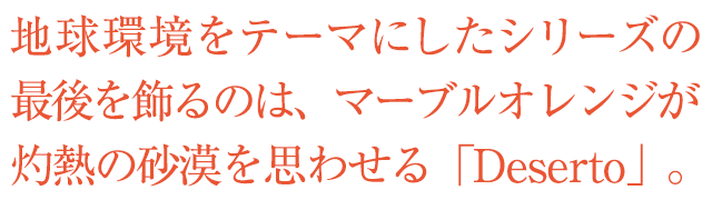 地球環境をテーマにしたシリーズの最後を飾るのは、マーブルオレンジが灼熱の砂漠を思わせる「Deserto」。