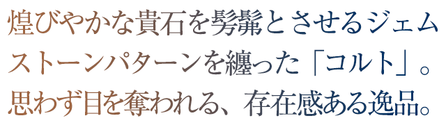 煌びやかな貴石を髣髴とさせるジェムストーンパターンを纏った「コルト」。思わず目を奪われる、存在感ある逸品。
