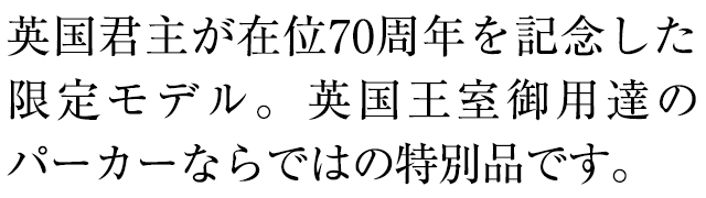 英国君主が在位70周年を記念した限定モデル。英国王室御用達のパーカーならではの特別品です。