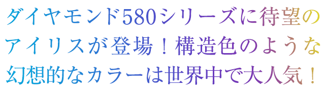 ダダイヤモンド580シリーズに待望のアイリスが登場！構造色のような幻想的なカラーは世界中で大人気！