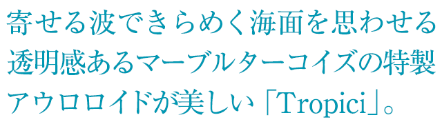 寄せる波できらめく海面を思わせる透明感あるマーブルターコイズの特製アウロロイドが美しい「Tropici」。