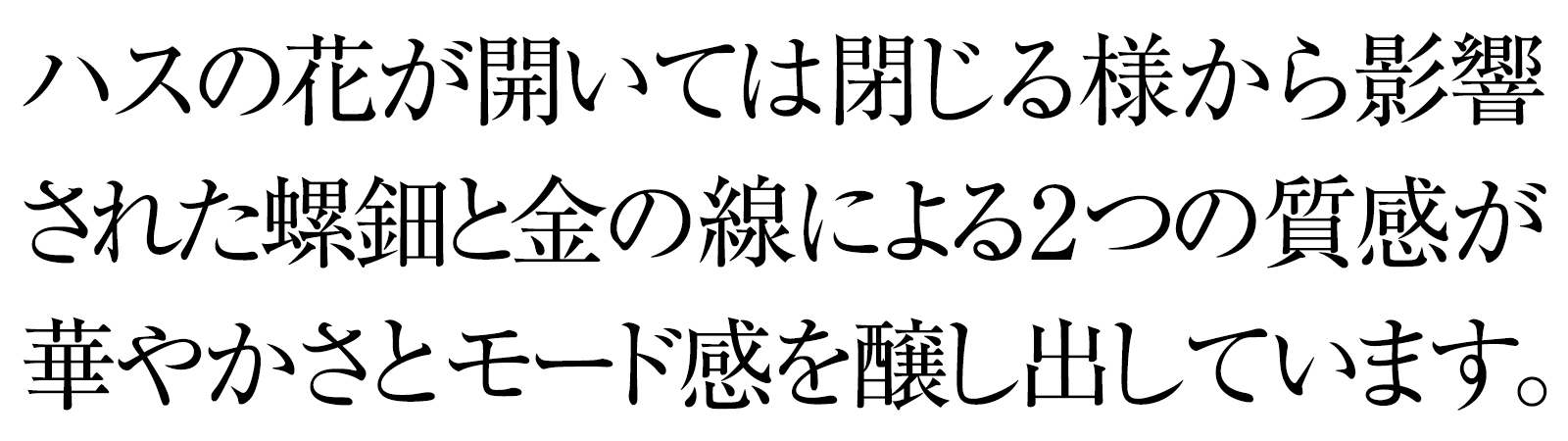 ハスの花が開いては閉じる様から影響された螺鈿と金の線による2つの質感が華やかさとモード感を醸し出しています。