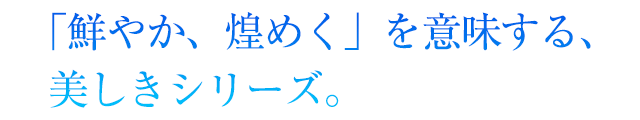 「鮮やか、煌めく」を意味する、美しきシリーズ。