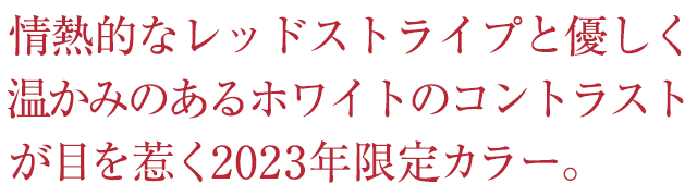 情熱的なレッドストライプと優しく温かみのあるホワイトのコントラストが目を惹く2023年限定カラー。