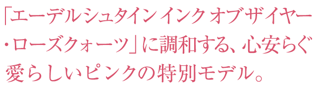 「エーデルシュタイン インク オブ ザ イヤー ・ローズクォーツ」に調和する、心安らぐ 愛らしいピンクの特別モデル。